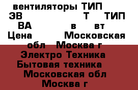 вентиляторы ТИП 1,25 ЭВ - 2,8 - 6 - 3270Т4 ; ТИП ВА 14/2  220 в, 33 вт. › Цена ­ 800 - Московская обл., Москва г. Электро-Техника » Бытовая техника   . Московская обл.,Москва г.